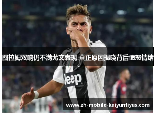 图拉姆双响仍不满尤文表现 真正原因揭晓背后愤怒情绪