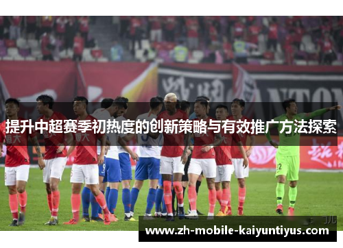 提升中超赛季初热度的创新策略与有效推广方法探索