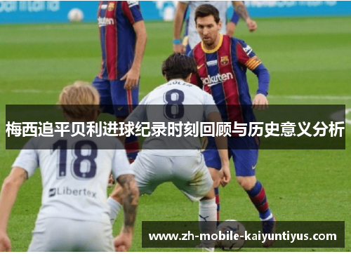 梅西追平贝利进球纪录时刻回顾与历史意义分析