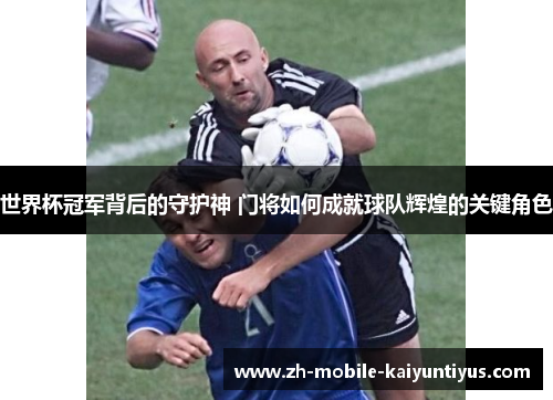 世界杯冠军背后的守护神 门将如何成就球队辉煌的关键角色