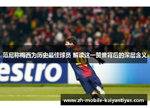 范尼称梅西为历史最佳球员 解读这一赞誉背后的深层含义
