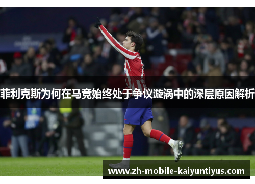 菲利克斯为何在马竞始终处于争议漩涡中的深层原因解析