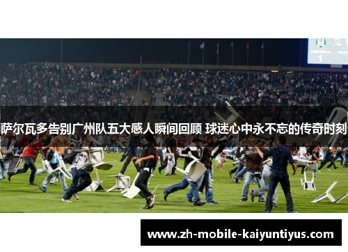 萨尔瓦多告别广州队五大感人瞬间回顾 球迷心中永不忘的传奇时刻