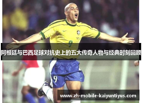 阿根廷与巴西足球对抗史上的五大传奇人物与经典时刻回顾