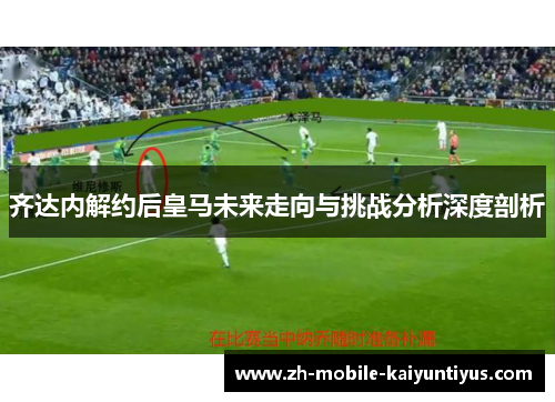 齐达内解约后皇马未来走向与挑战分析深度剖析