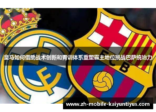 皇马如何借助战术创新和青训体系重塑霸主地位挑战巴萨统治力